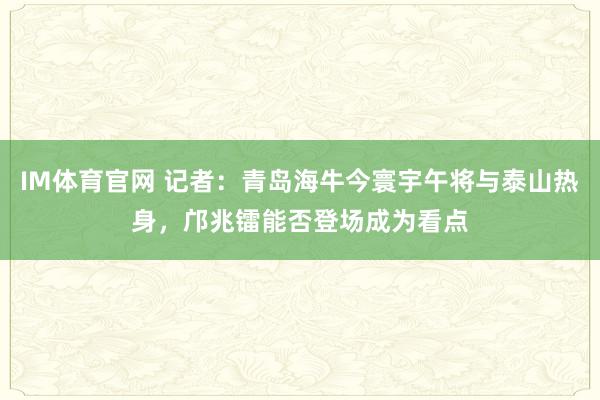 IM体育官网 记者：青岛海牛今寰宇午将与泰山热身，邝兆镭能否登场成为看点