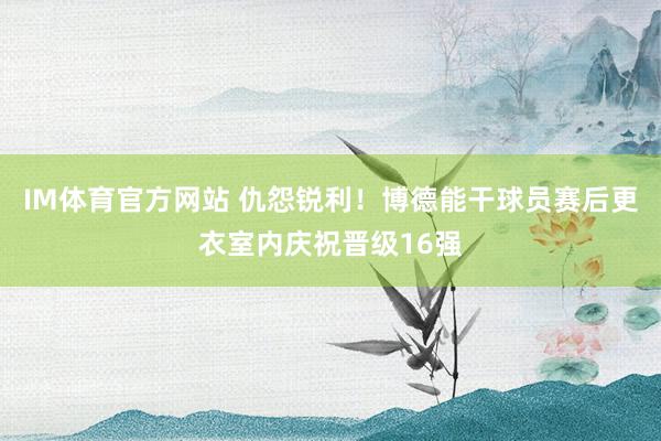 IM体育官方网站 仇怨锐利！博德能干球员赛后更衣室内庆祝晋级16强