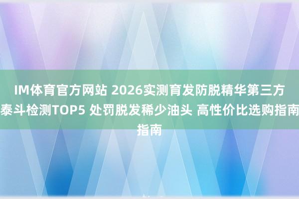 IM体育官方网站 2026实测育发防脱精华第三方泰斗检测TOP5 处罚脱发稀少油头 高性价比选购指南