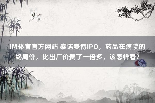 IM体育官方网站 泰诺麦博IPO，药品在病院的终局价，比出厂价贵了一倍多，该怎样看？